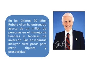 En los últimos 20 años
Robert Allen ha entrenado
acerca de un millón de
personas en el manejo de
finanzas y técnicas de
inversión. Sus enseñanzas
incluyen siete pasos para
crear       riqueza     y
prosperidad.
 