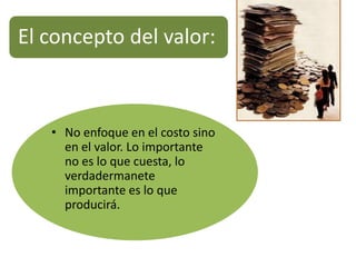 El concepto del valor:



   • No enfoque en el costo sino
     en el valor. Lo importante
     no es lo que cuesta, lo
     verdadermanete
     importante es lo que
     producirá.
 