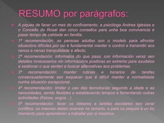  A piques de facer un mes do confinamento, a psicóloga Andrea Iglesias e
o Concello do Rosal dan cinco consellos para unha boa convivencia e
pasar tempo de calidade en familia.
 1ª recomendación: as persoas adultas son o modelo para afrontar
situacións difíciles por iso é fundamental manter o control e transmitir aos
nenos e nenas tranquilidade e afecto.
 2ª recomendación: informalos do que pasa, con información veraz sen
detalles innecesarios nin informacións positivas en extremo para axudalos
a xestionar o que senten e buscar alternativas aos problemas.
 3ª recomendación: manter rutinas e horarios de tarefas
consensuadamente sen esquecer que é difícil manter a normalidade
nunha situación excepcional.
 4ª recomendación: limitar o uso das tecnoloxías segundo a idade e as
necesidades, sendo flexibles e establecendo tempos e fomentando outras
actividades (físicas, xogos…)
 5ª recomendación: facer os deberes e tarefas escolares sen xerar
conflitos: os maiores deben avanzar no temario, e para os peques é un bo
momento para aprenderen a traballar por si mesmos.
 