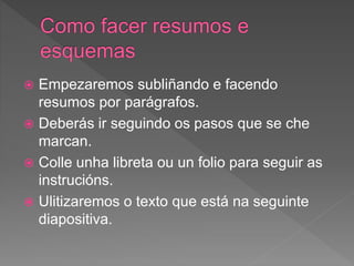  Empezaremos subliñando e facendo
resumos por parágrafos.
 Deberás ir seguindo os pasos que se che
marcan.
 Colle unha libreta ou un folio para seguir as
instrucións.
 Ulitizaremos o texto que está na seguinte
diapositiva.
 