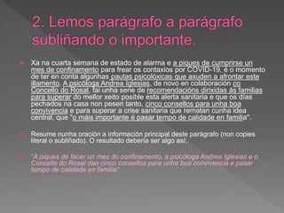  Xa na cuarta semana de estado de alarma e a piques de cumprirse un
mes de confinamento para frear os contaxios por COVID-19, é o momento
de ter en conta algunhas pautas psicolóxicas que axuden a afrontar este
illamento. A psicóloga Andrea Iglesias, de novo en colaboración co
Concello do Rosal, fai unha serie de recomendacións dirixidas ás familias
para superar do mellor xeito posible esta alerta sanitaria e que os días
pechados na casa non pesen tanto, cinco consellos para unha boa
convivencia e para superar a crise sanitaria que rematan cunha idea
central, que "o máis importante é pasar tempo de calidade en familia".
 Resume nunha oración a información principal deste parágrafo (non copies
literal o subliñado). O resultado debería ser algo así:
 “A piques de facer un mes do confinamento, a psicóloga Andrea Iglesias e o
Concello do Rosal dan cinco consellos para unha boa convivencia e pasar
tempo de calidade en familia”
 