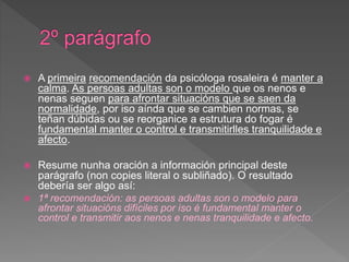  A primeira recomendación da psicóloga rosaleira é manter a
calma. As persoas adultas son o modelo que os nenos e
nenas seguen para afrontar situacións que se saen da
normalidade, por iso aínda que se cambien normas, se
teñan dúbidas ou se reorganice a estrutura do fogar é
fundamental manter o control e transmitirlles tranquilidade e
afecto.
 Resume nunha oración a información principal deste
parágrafo (non copies literal o subliñado). O resultado
debería ser algo así:
 1ª recomendación: as persoas adultas son o modelo para
afrontar situacións difíciles por iso é fundamental manter o
control e transmitir aos nenos e nenas tranquilidade e afecto.
 