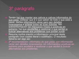  Tamén hai que manter aos cativos e cativas informados do
que pasa, coñecer que é o que saben de todo o que está a
pasar, darlles información veraz pero sen detalles
innecesarios e aclarar todas as súas dúbidas. Nin
sobreinformación nin mensaxes irreais e positivas en
extremo: hai que axudarlles a xestionar o que senten e
buscar alternativas aos problemas que poidan xurdir.
 Resume nunha oración a información principal deste
parágrafo (non copies literal o subliñado). O resultado
debería ser algo así:
 2ª recomendación: informalos do que pasa, con información
veraz sen detalles innecesarios nin informacións positivas en
extremo para axudalos a xestionar o que senten e buscar
alternativas aos problemas.
 