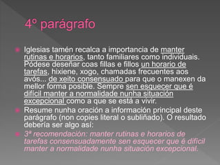  Iglesias tamén recalca a importancia de manter
rutinas e horarios, tanto familiares como individuais.
Pódese deseñar coas fillas e fillos un horario de
tarefas, hixiene, xogo, chamadas frecuentes aos
avós... de xeito consensuado para que o manexen da
mellor forma posible. Sempre sen esquecer que é
difícil manter a normalidade nunha situación
excepcional como a que se está a vivir.
 Resume nunha oración a información principal deste
parágrafo (non copies literal o subliñado). O resultado
debería ser algo así:
 3ª recomendación: manter rutinas e horarios de
tarefas consensuadamente sen esquecer que é difícil
manter a normalidade nunha situación excepcional.
 