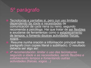 Tecnoloxías e pantallas si, pero cun uso limitado
dependendo da idade e necesidades de
comunicación de cada nena ou neno, segundo
recomenda a psicóloga. Hai que tratar de ser flexibles
e axudarse de ferramentas como o establecemento
de tempos, o fomento doutras actividades físicas,
xogos...
 Resume nunha oración a información principal deste
parágrafo (non copies literal o subliñado). O resultado
debería ser algo así:
 4ª recomendación: limitar o uso das tecnoloxías
segundo a idade e as necesidades, sendo flexibles e
establecendo tempos e fomentando outras
actividades (físicas, xogos…)
 