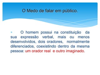 O homem possui na constituição da
sua expressão verbal, mais ou menos
desenvolvidos, dois oradores, normalmente
diferenciados, coexistindo dentro da mesma
pessoa: um orador real e outro imaginado.
O Medo de falar em público.
 