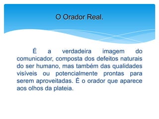 É a verdadeira imagem do
comunicador, composta dos defeitos naturais
do ser humano, mas também das qualidades
visíveis ou potencialmente prontas para
serem aproveitadas. É o orador que aparece
aos olhos da plateia.
O Orador Real.
 