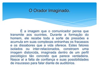 É a imagem que o comunicador pensa que
transmite aos ouvintes. Durante a formação do
homem, ele recebe toda a sorte de pressões e
acumula em suas complexas entranhas os fracassos
e os dissabores que a vida oferece. Estes fatores
isolados ou inter-relacionados, constroem uma
imagem distorcida, imaginada dentro de um perfil
psicológico tão concreto que parece verdadeira.
Nasce aí a falta de confiança e suas possibilidades
de insucesso para falar diante de auditórios.
O Orador Imaginado.
 