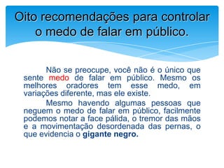 Não se preocupe, você não é o único que
sente medo de falar em público. Mesmo os
melhores oradores tem esse medo, em
variações diferente, mas ele existe.
Mesmo havendo algumas pessoas que
neguem o medo de falar em público, facilmente
podemos notar a face pálida, o tremor das mãos
e a movimentação desordenada das pernas, o
que evidencia o gigante negro.
Oito recomendações para controlar
o medo de falar em público.
 