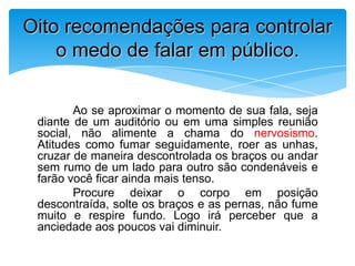 Ao se aproximar o momento de sua fala, seja
diante de um auditório ou em uma simples reunião
social, não alimente a chama do nervosismo.
Atitudes como fumar seguidamente, roer as unhas,
cruzar de maneira descontrolada os braços ou andar
sem rumo de um lado para outro são condenáveis e
farão você ficar ainda mais tenso.
Procure deixar o corpo em posição
descontraída, solte os braços e as pernas, não fume
muito e respire fundo. Logo irá perceber que a
anciedade aos poucos vai diminuir.
Oito recomendações para controlar
o medo de falar em público.
 