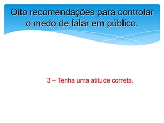 3 – Tenha uma atitude correta.
Oito recomendações para controlar
o medo de falar em público.
 