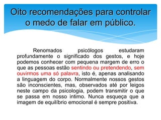 Renomados psicólogos estudaram
profundamente o significado dos gestos, e hoje
podemos conhecer com pequena margem de erro o
que as pessoas estão sentindo ou pretendendo, sem
ouvirmos uma só palavra, isto é, apenas analisando
a linguagem do corpo. Normalmente nossos gestos
são inconscientes, mas, observados até por leigos
neste campo da psicologia, podem transmitir o que
se passa em nosso intimo. Nunca esqueça que a
imagem de equilíbrio emocional é sempre positiva.
Oito recomendações para controlar
o medo de falar em público.
 
