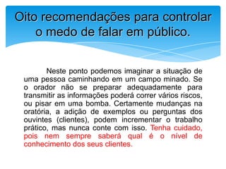 Neste ponto podemos imaginar a situação de
uma pessoa caminhando em um campo minado. Se
o orador não se preparar adequadamente para
transmitir as informações poderá correr vários riscos,
ou pisar em uma bomba. Certamente mudanças na
oratória, a adição de exemplos ou perguntas dos
ouvintes (clientes), podem incrementar o trabalho
prático, mas nunca conte com isso. Tenha cuidado,
pois nem sempre saberá qual é o nível de
conhecimento dos seus clientes.
Oito recomendações para controlar
o medo de falar em público.
 