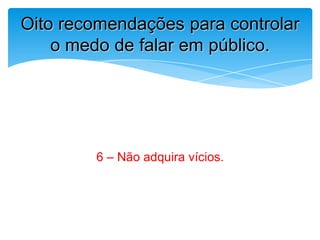 6 – Não adquira vícios.
Oito recomendações para controlar
o medo de falar em público.
 