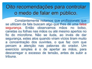 Constantemente notamos que profissionais que
se utilizam da fala buscam algo que lhes dê uma falsa
segurança. Então observamos mãos no bolso,
canetas ou folhas nas mãos ou até mesmo apertos no
fio do microfone. Não se iluda, ao invés de dar
segurança, estes atos quando viram vícios tiram muito
a concentração dos ouvintes, o que faz com que
percam a atenção nas palavras do orador. Um
exercício simples é o de apertar as mãos, para
descarregar o excesso de tensão, antes de subir a
tribuna.
Oito recomendações para controlar
o medo de falar em público.
 