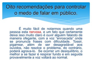 É muito fácil de notarmos quando uma
pessoa esta nervosa, e um fato que certamente
deixa isso muito claro é ouvir alguém falando de
maneira ofegante, com a voz “enroscada” onde
se pronuncia frases com dificuldade. Tossir,
pigarrear, além de ser desagradável aos
ouvidos, não resolve o problema, do contrário,
poderá agrava-lo. Se ocorrer um desiquilíbrio, o
melhor a se fazer é respirar fundo e em seguida
provavelmente a voz voltará ao normal.
Oito recomendações para controlar
o medo de falar em público.
 