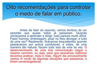 Antes de falar do assunto, vamos lembrar de um
episódio que quase todos já passaram. Quando
começamos a aprender a dirigir, tudo parecia muito difícil.
Fazer marcha, embreagem, pisar no freio devagar, e tudo
de uma vez? Realmente, ficávamos boquiabertos quando
passávamos por outros condutores, e estes, de uma
maneira tão natural, faziam tudo isso de uma só vez. O
desenvolvimento de uma boa comunicação segue o
mesmo caminho, ou seja, para que possamos melhorar
devemos praticar, mais e mais. Algum dia provavelmente
vamos rir muito de algumas situações que passamos, e
foram constrangedoras.
Oito recomendações para controlar
o medo de falar em público.
 