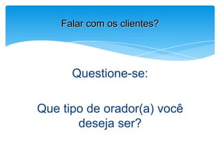 Questione-se:
Que tipo de orador(a) você
deseja ser?
Falar com os clientes?
 