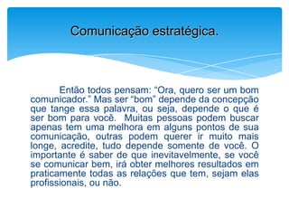 Então todos pensam: “Ora, quero ser um bom
comunicador.” Mas ser “bom” depende da concepção
que tange essa palavra, ou seja, depende o que é
ser bom para você. Muitas pessoas podem buscar
apenas tem uma melhora em alguns pontos de sua
comunicação, outras podem querer ir muito mais
longe, acredite, tudo depende somente de você. O
importante é saber de que inevitavelmente, se você
se comunicar bem, irá obter melhores resultados em
praticamente todas as relações que tem, sejam elas
profissionais, ou não.
Comunicação estratégica.
 