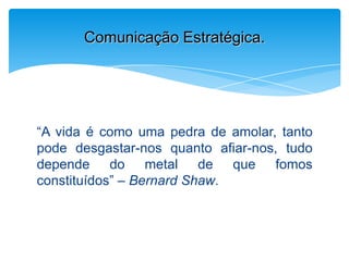 “A vida é como uma pedra de amolar, tanto
pode desgastar-nos quanto afiar-nos, tudo
depende do metal de que fomos
constituídos” – Bernard Shaw.
Comunicação Estratégica.
 