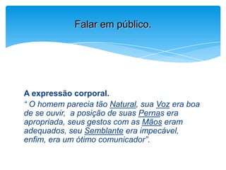 A expressão corporal.
“ O homem parecia tão Natural, sua Voz era boa
de se ouvir, a posição de suas Pernas era
apropriada, seus gestos com as Mãos eram
adequados, seu Semblante era impecável,
enfim, era um ótimo comunicador”.
Falar em público.
 