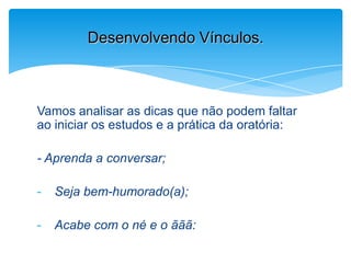 Vamos analisar as dicas que não podem faltar
ao iniciar os estudos e a prática da oratória:
- Aprenda a conversar;
- Seja bem-humorado(a);
- Acabe com o né e o ããã:
Desenvolvendo Vínculos.
 