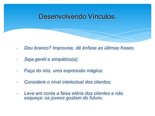- Deu branco? Improvise, dê ênfase as últimas frases.
- Seja gentil e simpático(a);
- Faça do nós, uma expressão mágica;
- Considere o nível intelectual dos clientes;
- Leve em conta a faixa etária dos clientes e não
esqueça: os jovens gostam do futuro;
Desenvolvendo Vínculos.
 