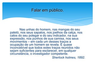 Nas unhas do homem, nas mangas do seu
paletó, nos seus sapatos, nos joelhos da calça, nos
calos do seu polegar e do seu indicador, na sua
expressão, nos punhos de sua camisa, nos seus
movimentos – em cada um desses traços a
ocupação de um homem se revela. É quase
inconcebível que todos estes traços reunidos não
sejam suficientes para esclarecer, em qualquer
circunstância, o investigador competente.
Sherlock holmes, 1892.
Falar em público.
 