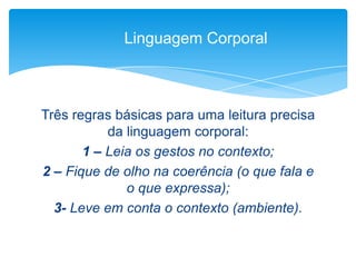 Três regras básicas para uma leitura precisa
da linguagem corporal:
1 – Leia os gestos no contexto;
2 – Fique de olho na coerência (o que fala e
o que expressa);
3- Leve em conta o contexto (ambiente).
Linguagem Corporal
 