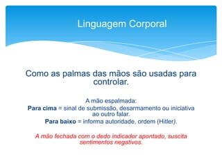 Como as palmas das mãos são usadas para
controlar.
A mão espalmada:
Para cima = sinal de submissão, desarmamento ou iniciativa
ao outro falar.
Para baixo = informa autoridade, ordem (Hitler).
A mão fechada com o dedo indicador apontado, suscita
sentimentos negativos.
Linguagem Corporal
 