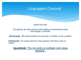 Aperto de mão.
Os apertos de mãos ativam informações inconscientes sobre
dominação e controle:
Dominação: “Ele esta tentando me dominar, é melhor eu ter cuidado”.
Submissão: “Eu posso dominar essa pessoa. Ela fará o que eu
quiser”.
Igualdade: “Eu me sinto à vontade com essa
pessoa”.
Linguagem Corporal
 