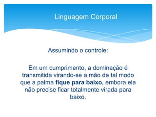 Assumindo o controle:
Em um cumprimento, a dominação é
transmitida virando-se a mão de tal modo
que a palma fique para baixo, embora ela
não precise ficar totalmente virada para
baixo.
Linguagem Corporal
 