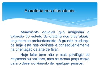 Atualmente aqueles que imaginam a
extinção do estudo da oratória nos dias atuais,
enganam-se profundamente. A grande mudança
de hoje esta nos ouvintes e consequentemente
na orientação da arte de falar.
Hoje falar bem não é mais privilégio de
religiosos ou políticos, mas se tornou peça chave
para o desenvolvimento de qualquer pessoa.
A oratória nos dias atuais.
 