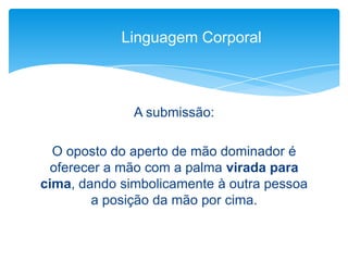 A submissão:
O oposto do aperto de mão dominador é
oferecer a mão com a palma virada para
cima, dando simbolicamente à outra pessoa
a posição da mão por cima.
Linguagem Corporal
 