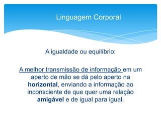 A igualdade ou equilíbrio:
A melhor transmissão de informação em um
aperto de mão se dá pelo aperto na
horizontal, enviando a informação ao
inconsciente de que quer uma relação
amigável e de igual para igual.
Linguagem Corporal
 