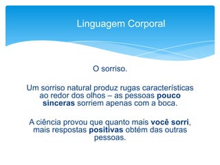 O sorriso.
Um sorriso natural produz rugas características
ao redor dos olhos – as pessoas pouco
sinceras sorriem apenas com a boca.
A ciência provou que quanto mais você sorri,
mais respostas positivas obtém das outras
pessoas.
Linguagem Corporal
 