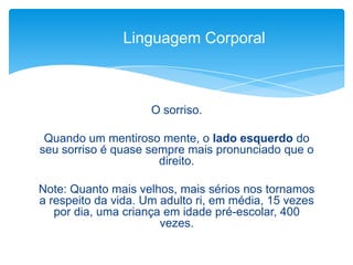 O sorriso.
Quando um mentiroso mente, o lado esquerdo do
seu sorriso é quase sempre mais pronunciado que o
direito.
Note: Quanto mais velhos, mais sérios nos tornamos
a respeito da vida. Um adulto ri, em média, 15 vezes
por dia, uma criança em idade pré-escolar, 400
vezes.
Linguagem Corporal
 