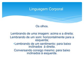 Os olhos.
Lembrando de uma imagem: acima e a direita;
Lembrando de um som: horizontalmente para a
esquerda;
Lembrando de um sentimento: para baixo
inclinados à direita.
Conversando consigo mesmo: para baixo
inclinados à esquerda.
Linguagem Corporal
 