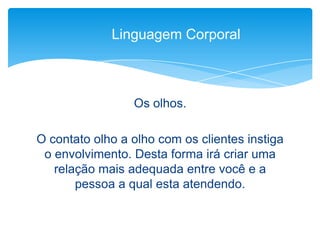 Os olhos.
O contato olho a olho com os clientes instiga
o envolvimento. Desta forma irá criar uma
relação mais adequada entre você e a
pessoa a qual esta atendendo.
Linguagem Corporal
 