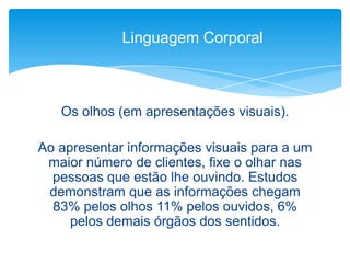 Os olhos (em apresentações visuais).
Ao apresentar informações visuais para a um
maior número de clientes, fixe o olhar nas
pessoas que estão lhe ouvindo. Estudos
demonstram que as informações chegam
83% pelos olhos 11% pelos ouvidos, 6%
pelos demais órgãos dos sentidos.
Linguagem Corporal
 