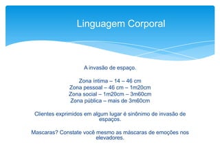 A invasão de espaço.
Zona íntima – 14 – 46 cm
Zona pessoal – 46 cm – 1m20cm
Zona social – 1m20cm – 3m60cm
Zona pública – mais de 3m60cm
Clientes exprimidos em algum lugar é sinônimo de invasão de
espaços.
Mascaras? Constate você mesmo as máscaras de emoções nos
elevadores.
Linguagem Corporal
 