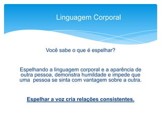 Você sabe o que é espelhar?
Espelhando a linguagem corporal e a aparência de
outra pessoa, demonstra humildade e impede que
uma pessoa se sinta com vantagem sobre a outra.
Espelhar a voz cria relações consistentes.
Linguagem Corporal
 