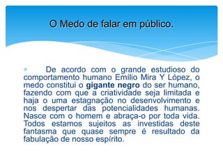 De acordo com o grande estudioso do
comportamento humano Emílio Mira Y López, o
medo constitui o gigante negro do ser humano,
fazendo com que a criatividade seja limitada e
haja o uma estagnação no desenvolvimento e
nos despertar das potencialidades humanas.
Nasce com o homem e abraça-o por toda vida.
Todos estamos sujeitos as investidas deste
fantasma que quase sempre é resultado da
fabulação de nosso espírito.
O Medo de falar em público.
 