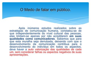 Após inúmeros estudos realizados sobre as
estratégias de comunicação humana, constatou-se de
que independentemente do nível cultural das pessoas,
elas limitam-se apenas por não acreditarem em suas
qualidades como comunicadores. Sabemos que para
que esta muralha seja derrubada, deixando com que o
desenvolvimento da comunicação contribua para o
desenvolvimento do indivíduo em todos os aspectos,
deve haver a auto valorização das qualidades de cada
um, sem considerar falhas ou aspectos negativos de suas
apresentações.
O Medo de falar em público.
 