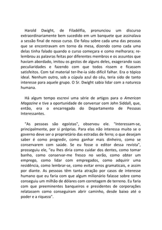 Harold Dwight, de Filadélfia, pronunciou um discurso
extraordinariamente bem sucedido em um banquete que assinalava
a sessão final de nosso curso. Ele falou sobre cada uma das pessoas
que se encontravam em torno da mesa, dizendo como cada uma
delas tinha falado quando o curso começara e como melhorara; re-
lembrou as palavras feitas por diferentes membros e os assuntos que
haviam abordado, imitou os gestos de alguns deles, exagerando suas
peculiaridades e fazendo com que todos rissem e ficassem
satisfeitos. Com tal material ter-lhe-ia sido difícil falhar. Era o tópico
ideal. Nenhum outro, sob a cúpula azul do céu, teria sido de tanto
interesse para aquele grupo. O Sr. Dwight sabia lidar com a natureza
humana.
Há algum tempo escrevi uma série de artigos para o American
Magazine e tive a oportunidade de conversar com John Siddall, que,
então, era o encarregado do Departamento de Pessoas
Interessantes.
"As pessoas são egoístas", observou ele. "Interessam-se,
principalmente, por si próprias. Para elas não interessa muito se o
governo deve ser o proprietário das estradas de ferro; o que desejam
saber é como progredir, como ganhar mais dinheiro, como se
conservarem com saúde. Se eu fosse o editor dessa revista",
prosseguiu ele, "eu lhes diria como cuidar dos dentes, como tomar
banho, como conservar-me fresco no verão, como obter um
emprego, como lidar com empregados, como adquirir uma
residência, como lembrar-se, como evitar erros gramaticais, e assim
por diante. As pessoas têm tanta atração por casos de interesse
humano que eu faria com que algum milionário falasse sobre como
conseguiu um milhão de dólares com corretagem de terreno. Eu faria
com que preeminentes banqueiros e presidentes de corporações
relatassem como conseguiram abrir caminho, desde baixo até o
poder e a riqueza".
 