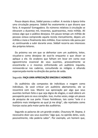 Pouco depois disso, Siddal passou a editor. A revista à época tinha
uma circulação pequena. Siddall fez exatamente o que dissera que
faria. A resposta? Esmagadora. Os números relativos à circulação se
elevaram a duzentos mil, trezentos, quatrocentos, meio milhão. Ali
estava algo que o público desejava. Em pouco tempo um milhão de
pessoas estava comprando aquela revista mensalmente, depois um
milhão e meio e finalmente dois milhões. Esse número não parou por
aí, continuando a subir durante anos. Siddall recorria aos interesses
dos próprios leitores.
Da próxima vez em que se defrontar com um auditório, leitor,
visualize-o como desejoso de ouvi-lo enquanto o que disser se
aplique a ele. Os oradores que falham em levar em conta esse
egocentrismo essencial de seus ouvintes, provavelmente se
encontrarão a si mesmos enfrentando um auditório inquieto,
remexendo-se nas cadeiras, consultando os relógios e olhando
esperançada-mente na direção das portas de saída.
Segundo: FAÇA UMA APRECIAÇÃO SINCERA E HONESTA
Os auditórios são compostos de indivíduos e reagem como
indivíduos. Se você criticar um auditório abertamente, ele se
ressentirá com isso. Mostre sua apreciação por algo que seus
ouvintes tenham feito e que seja digno de elogios, e você obterá um
passaporte para os seus corações. Isso, muitas vezes, exige um pouco
de pesquisa de sua parte. Frases fastidiosas, tais como "este é o
auditório mais inteligente ao qual já me dirigi", são rejeitadas como
lisonjas vazias pela maior parte dos auditórios.
Segundo as palavras de um grande orador, Chauncey M. Depew, é
necessário dizer aos seus ouvintes "algo que, na opinião deles, você,
possivelmente, não poderia saber". Por exemplo, um homem que,
 