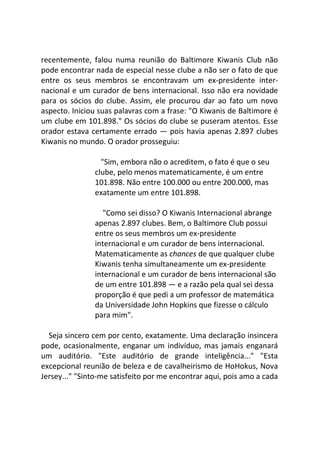 recentemente, falou numa reunião do Baltimore Kiwanis Club não
pode encontrar nada de especial nesse clube a não ser o fato de que
entre os seus membros se encontravam um ex-presidente inter-
nacional e um curador de bens internacional. Isso não era novidade
para os sócios do clube. Assim, ele procurou dar ao fato um novo
aspecto. Iniciou suas palavras com a frase: "O Kiwanis de Baltimore é
um clube em 101.898." Os sócios do clube se puseram atentos. Esse
orador estava certamente errado — pois havia apenas 2.897 clubes
Kiwanis no mundo. O orador prosseguiu:
"Sim, embora não o acreditem, o fato é que o seu
clube, pelo menos matematicamente, é um entre
101.898. Não entre 100.000 ou entre 200.000, mas
exatamente um entre 101.898.
"Como sei disso? O Kiwanis Internacional abrange
apenas 2.897 clubes. Bem, o Baltimore Club possui
entre os seus membros um ex-presidente
internacional e um curador de bens internacional.
Matematicamente as chances de que qualquer clube
Kiwanis tenha simultaneamente um ex-presidente
internacional e um curador de bens internacional são
de um entre 101.898 — e a razão pela qual sei dessa
proporção é que pedi a um professor de matemática
da Universidade John Hopkins que fizesse o cálculo
para mim".
Seja sincero cem por cento, exatamente. Uma declaração insincera
pode, ocasionalmente, enganar um indivíduo, mas jamais enganará
um auditório. "Este auditório de grande inteligência..." "Esta
excepcional reunião de beleza e de cavalheirismo de HoHokus, Nova
Jersey..." "Sinto-me satisfeito por me encontrar aqui, pois amo a cada
 