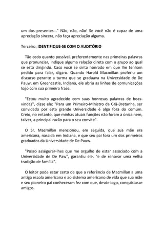 um dos presentes..." Não, não, não! Se você não é capaz de uma
apreciação sincera, não faça apreciação alguma.
Terceiro: IDENTIFIQUE-SE COM O AUDITÓRIO
Tão cedo quanto possível, preferentemente nas primeiras palavras
que pronunciar, indique alguma relação direta com o grupo ao qual
se está dirigindo. Caso você se sinta honrado em que lhe tenham
pedido para falar, diga-o. Quando Harold Macmillan proferiu um
discurso perante a turma que se graduava na Universidade de De
Pauw, em Greencastle, Indiana, ele abriu as linhas de comunicações
logo com sua primeira frase.
"Estou muito agradecido com suas honrosas palavras de boas-
vindas", disse ele: "Para um Primeiro-Ministro da Grã-Bretanha, ser
convidado por esta grande Universidade é algo fora do comum.
Creio, no entanto, que minhas atuais funções não foram a única nem,
talvez, a principal razão para o seu convite".
O Sr. Macmillan mencionou, em seguida, que sua mãe era
americana, nascida em Indiana, e que seu pai fora um dos primeiros
graduados da Universidade de De Pauw.
"Posso assegurar-lhes que me orgulho de estar associado com a
Universidade de De Paw", garantiu ele, "e de renovar uma velha
tradição de família".
O leitor pode estar certo de que a referência de Macmillan a uma
antiga escola americana e ao sistema americano de vida que sua mãe
e seu pioneiro pai conheceram fez com que, desde logo, conquistasse
amigos.
 