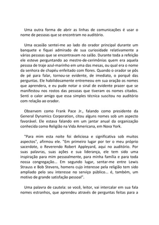 Uma outra forma de abrir as linhas de comunicações é usar o
nome de pessoas que se encontram no auditório.
Uma ocasião sentei-me ao lado do orador principal durante um
banquete e fiquei admirado de sua curiosidade relativamente a
várias pessoas que se encontravam no salão. Durante toda a refeição
ele esteve perguntando ao mestre-de-cerimônias quem era aquela
pessoa de traje azul-marinho em uma das mesas, ou qual era o nome
da senhora de chapéu enfeitado com flores. Quando o orador se pôs
de pé para falar, tornou-se evidente, de imediato, o porquê das
perguntas. Ele habilidosamente entremeou em sua oração os nomes
que aprendera, e eu pude notar o sinal de evidente prazer que se
manifestou nos rostos das pessoas que tiveram os nomes citados.
Senti o calor amigo que essa simples técnica suscitou no auditório
com relação ao orador.
Observem como Frank Pace Jr., falando como presidente da
General Dynamics Corporation, citou alguns nomes sob um aspecto
favorável. Ele estava falando em um jantar anual da organização
conhecida como Religião na Vida Americana, em Nova York.
"Para mim esta noite foi deliciosa e significativa sob muitos
aspectos", afirmou ele. "Em primeiro lugar por ter o meu próprio
sacerdote, o Reverendo Robert Appleyard, aqui no auditório. Por
suas palavras, suas ações e sua liderança, ele tem sido uma
inspiração para mim pessoalmente, para minha família e para toda
nossa congregação... Em segundo lugar, sentar-me entre Lewis
Strauss e Bob Stevens, homens cujo interesse pela religião tem sido
ampliado pelo seu interesse no serviço público... é, também, um
motivo de grande satisfação pessoal".
Uma palavra de cautela: se você, leitor, vai intercalar em sua fala
nomes estranhos, que aprendeu através de perguntas feitas para a
 