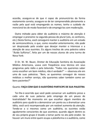 ocasião, assegure-se de que é capaz de pronunciá-los da forma
exatamente correta; assegure-se de ter compreendido plenamente a
razão pela qual está empregando os nomes; tenha o cuidado de
mencioná-los de modo favorável e de empregá-los com moderação.
Outro método para obter do auditório o máximo de atenção é
empregar o pronome na segunda pessoa do plural (vós, os senhores,
etc.) Desta forma, você conseguirá manter o auditório em um estado
de semiconsciência, o que, como ressaltei anteriormente, não pode
ser desprezado pelo orador que desejar manter o interesse e a
atenção de seus ouvintes. Eis alguns trechos de uma palestra sobre
"Ácido Sulfúrico", feita por um de nossos alunos de uma turma de
Nova York:
O Dr. W. W. Bauer, Diretor de Educação Sanitária da Associação
Médica Americana, usava com freqüência essa técnica em seus
programas pelo rádio e pela televisão. "Todos nós queremos saber
como escolher um bom médico, não é verdade?" — observou ele em
uma de suas palestras. "Bem, se queremos conseguir de nossos
médicos o melhor serviço, não queremos saber também como ser
bons pacientes?"
Quarto: FAÇA COM QUE O AUDITÓRIO PARTICIPE DE SUA PALESTRA
Ter-lhe-á ocorrido que você pode conservar um auditório preso a
cada uma de suas palavras pelo emprego de um pouco de
teatralidade? No momento em que escolher algum membro do
auditório para ajudá-lo a demonstrar um ponto ou a dramatizar uma
idéia, você será recompensado por um notável aumento da atenção.
Tendo-se a si mesmos como um auditório, os ouvintes estão
agudamente conscientes do que acontece, quando algum dentre os
de seu próprio grupo é levado a tomar parte no ato pelo orador. Se
houver um muro entre quem ocupa a plataforma e o auditório, como
 